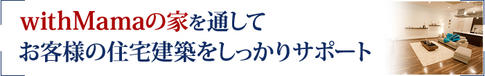 「withMamaの家」を通して
お客様の住宅建築をしっかりサポート