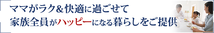 ママがラク&快適に過ごせて
家族全員がハッピーになる暮らしをご提供