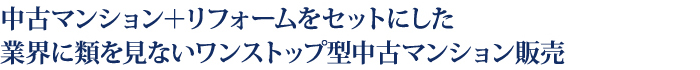 中古マンション＋リフォームをセットにした
業界に類を見ないワンストップ型中古マンション販売