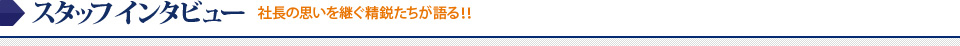 スタッフインタビュー 社長の思いを継ぐ精鋭たちが語る！！