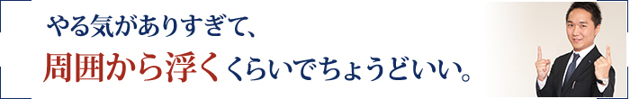 やる気がありすぎて、周囲から浮くくらいでちょうどいい。