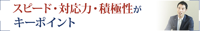 スピード・対応力・積極性がキーポイント