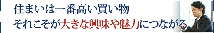 住まいは一番高い買い物 それこそが大きな興味や魅力につながる