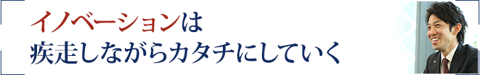 イノベーションは疾走しながらカタチにしていく