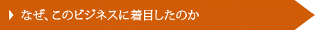 なぜ、このビジネスに着目したのか