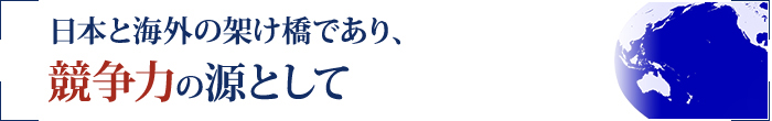 日本と海外の架け橋であり、競争力の源として