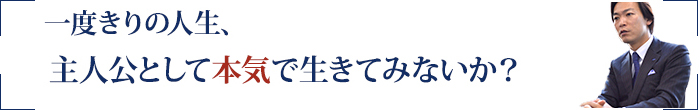 一度きりの人生、主人公として本気で生きてみないか？