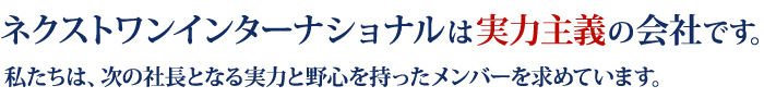 ネクストワンインターナショナルは実力主義の会社です。
				私たちは、次の社長となる実力と野心を持ったメンバーを求めています。