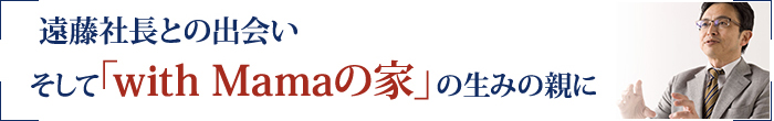 遠藤社長との出会いそして「with Mamaの家」の生みの親に